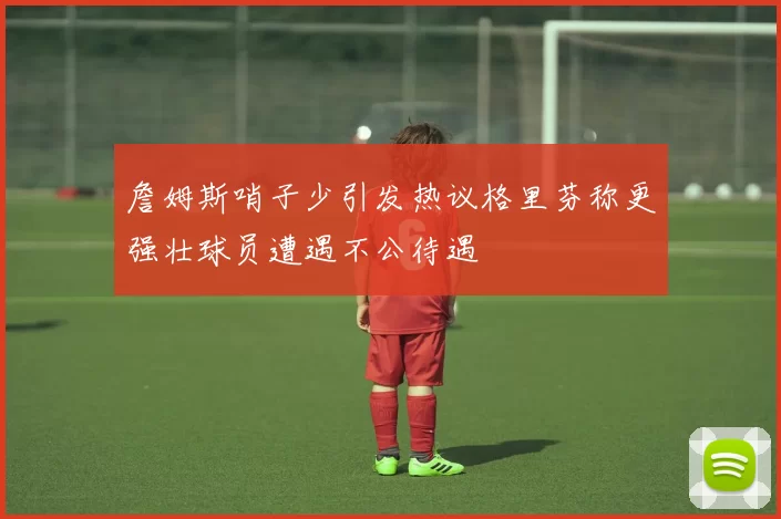詹姆斯哨子少引发热议格里芬称更强壮球员遭遇不公待遇