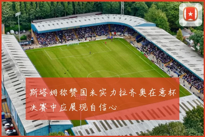 斯塔姆称赞国米实力拉齐奥在意杯决赛中应展现自信心