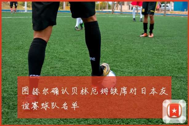 图赫尔确认贝林厄姆缺席对日本友谊赛球队名单