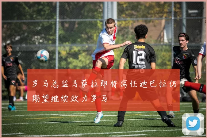 罗马总监马萨拉即将离任迪巴拉仍期望继续效力罗马