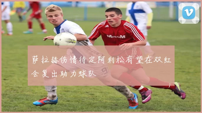 萨拉赫伤情待定阿利松有望在双红会复出助力球队