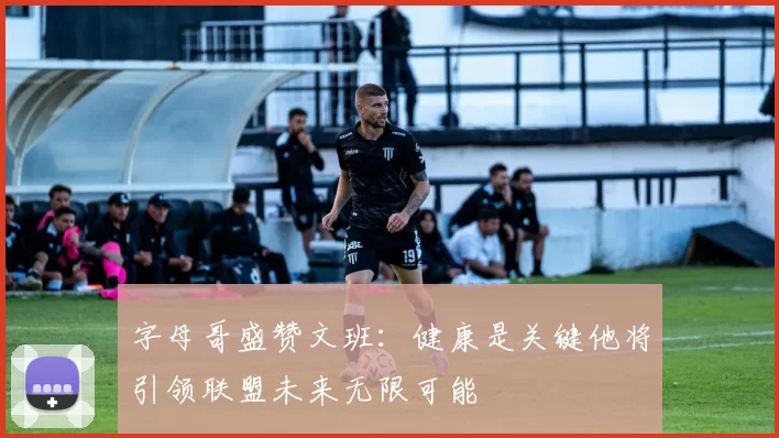字母哥盛赞文班：健康是关键他将引领联盟未来无限可能