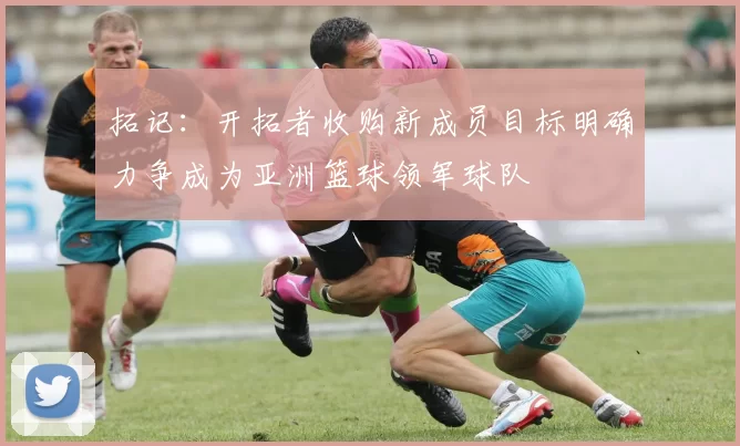 拓记：开拓者收购新成员目标明确力争成为亚洲篮球领军球队