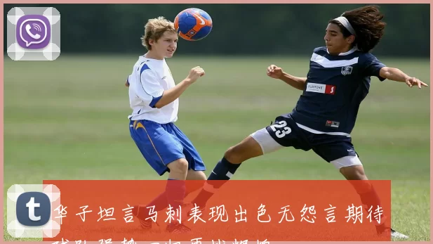 华子坦言马刺表现出色无怨言期待球队强势回归再战辉煌