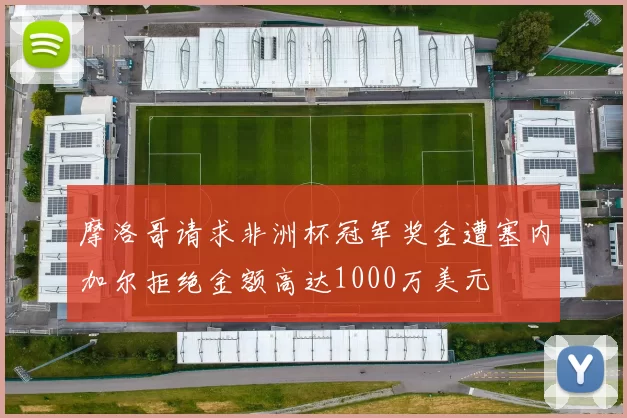 摩洛哥请求非洲杯冠军奖金遭塞内加尔拒绝金额高达1000万美元