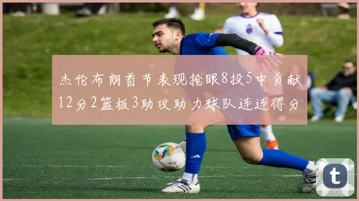 杰伦布朗首节表现抢眼8投5中贡献12分2篮板3助攻助力球队连连得分