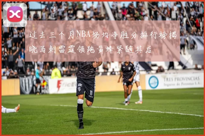 过去三个月NBA场均净胜分排行榜揭晓马刺雷霆领跑黄蜂紧随其后