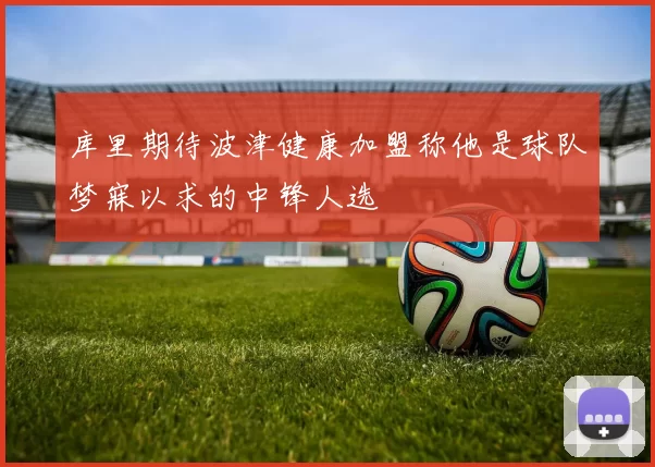 库里期待波津健康加盟称他是球队梦寐以求的中锋人选
