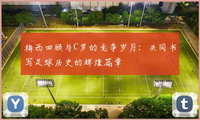 梅西回顾与C罗的竞争岁月：共同书写足球历史的辉煌篇章