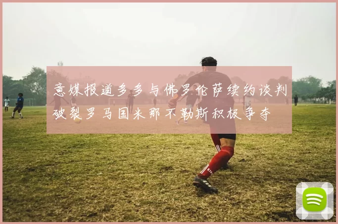 意媒报道多多与佛罗伦萨续约谈判破裂罗马国米那不勒斯积极争夺