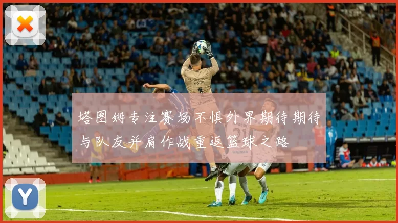 塔图姆专注赛场不惧外界期待期待与队友并肩作战重返篮球之路