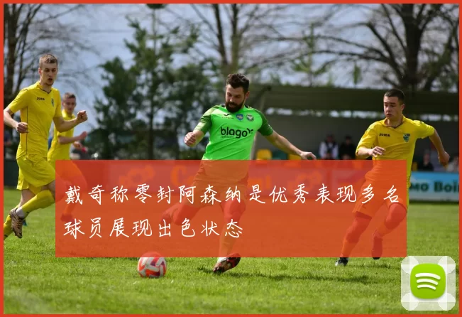 戴奇称零封阿森纳是优秀表现多名球员展现出色状态