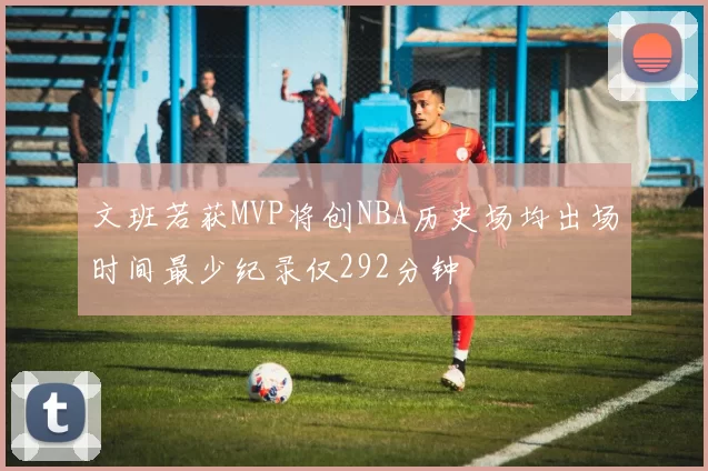 文班若获MVP将创NBA历史场均出场时间最少纪录仅292分钟