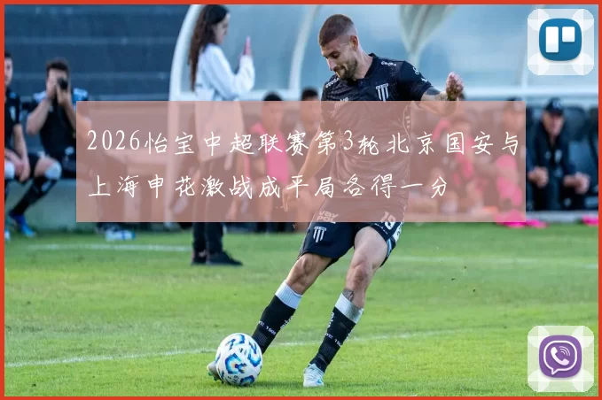 2026怡宝中超联赛第3轮北京国安与上海申花激战成平局各得一分